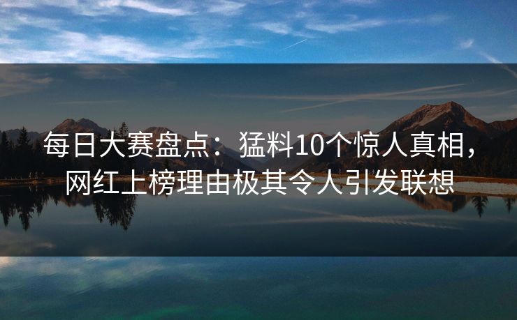 每日大赛盘点：猛料10个惊人真相，网红上榜理由极其令人引发联想