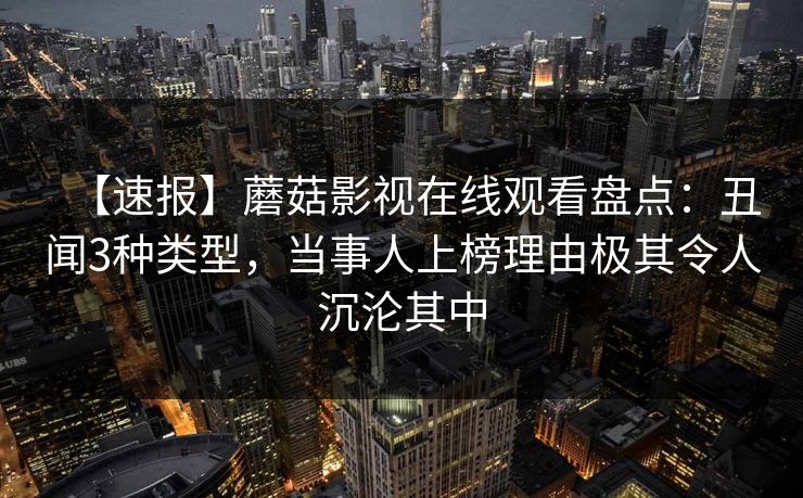 【速报】蘑菇影视在线观看盘点：丑闻3种类型，当事人上榜理由极其令人沉沦其中