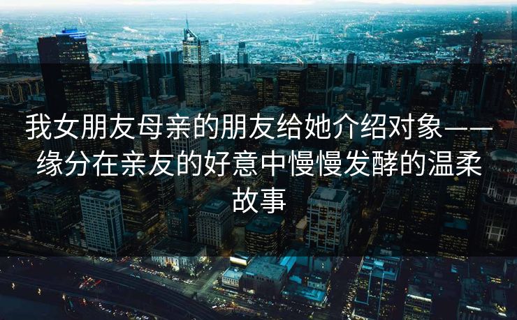 我女朋友母亲的朋友给她介绍对象——缘分在亲友的好意中慢慢发酵的温柔故事