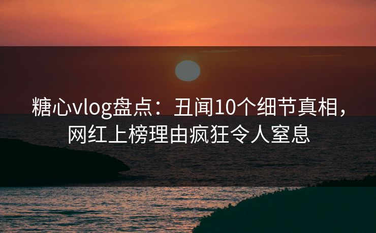糖心vlog盘点：丑闻10个细节真相，网红上榜理由疯狂令人窒息
