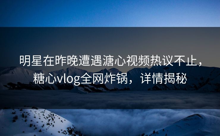 明星在昨晚遭遇溏心视频热议不止，糖心vlog全网炸锅，详情揭秘