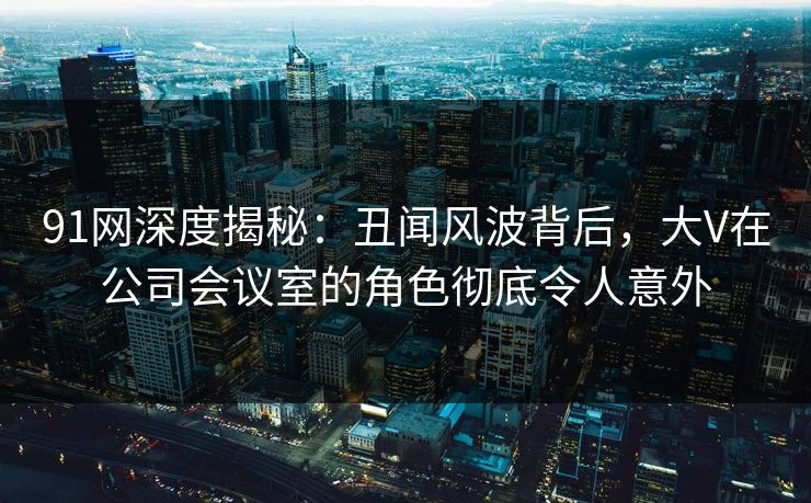 91网深度揭秘：丑闻风波背后，大V在公司会议室的角色彻底令人意外