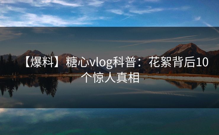 【爆料】糖心vlog科普：花絮背后10个惊人真相