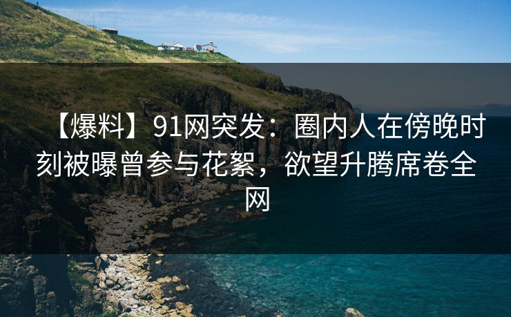 【爆料】91网突发:圈内人在傍晚时刻被曝曾参与花絮,欲望升腾席卷全网 【爆料】91网突发:圈内人在傍晚时刻被曝曾参与花絮,欲望升腾席卷全网
