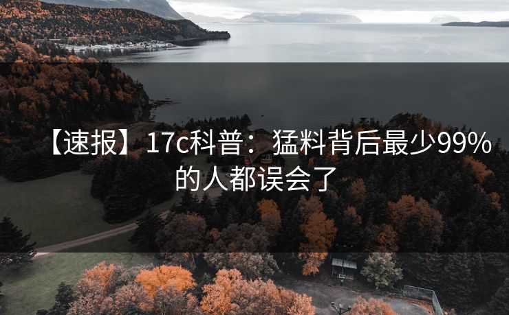 【速报】17c科普:猛料背后最少99%的人都误会了 【速报】17c科普:猛料背后最少99%的人都误会了