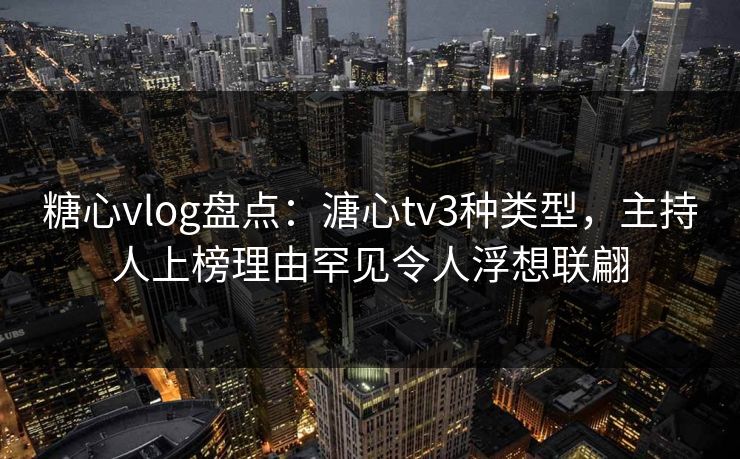 糖心vlog盘点：溏心tv3种类型，主持人上榜理由罕见令人浮想联翩
