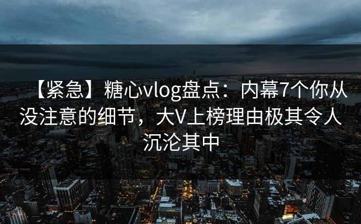【紧急】糖心vlog盘点：内幕7个你从没注意的细节，大V上榜理由极其令人沉沦其中