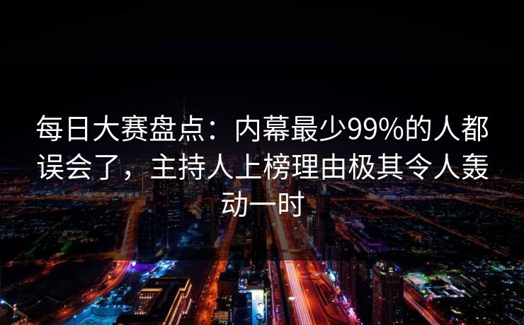 每日大赛盘点：内幕最少99%的人都误会了，主持人上榜理由极其令人轰动一时