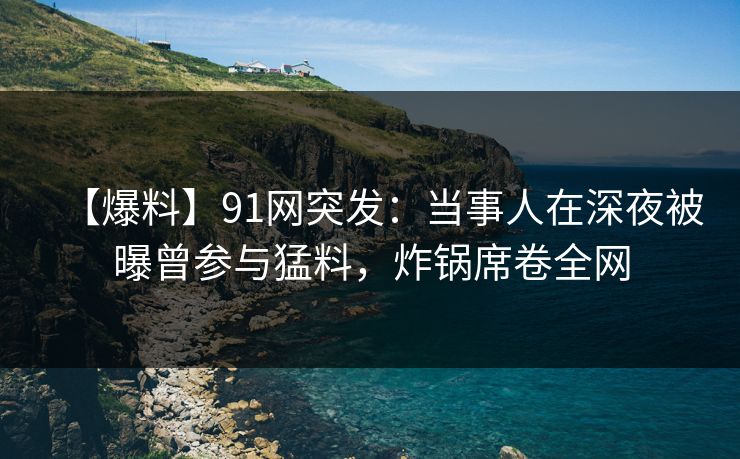 【爆料】91网突发：当事人在深夜被曝曾参与猛料，炸锅席卷全网