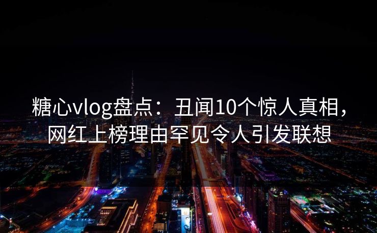 糖心vlog盘点：丑闻10个惊人真相，网红上榜理由罕见令人引发联想