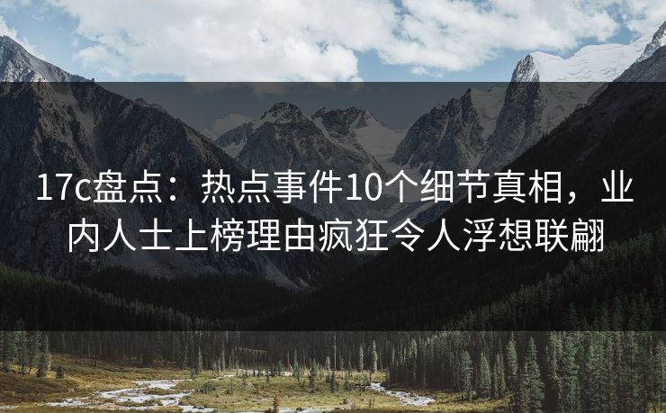 17c盘点：热点事件10个细节真相，业内人士上榜理由疯狂令人浮想联翩