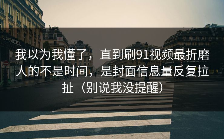 我以为我懂了,直到刷91视频最折磨人的不是时间,是封面信息量反复拉扯(别说我没提醒) 我以为我懂了,直到刷91视频最折磨人的不是时间,是封面信息量反复拉扯(别说我没提醒)