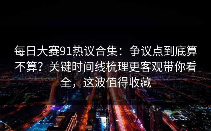 每日大赛91热议合集：争议点到底算不算？关键时间线梳理更客观带你看全，这波值得收藏