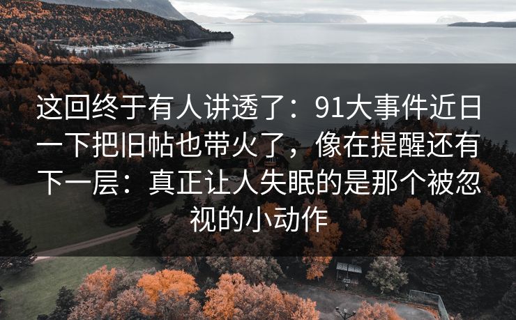 这回终于有人讲透了：91大事件近日一下把旧帖也带火了，像在提醒还有下一层：真正让人失眠的是那个被忽视的小动作