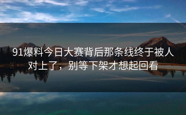91爆料今日大赛背后那条线终于被人对上了，别等下架才想起回看