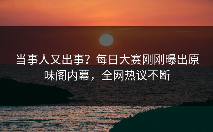 当事人又出事？每日大赛刚刚曝出原味阁内幕，全网热议不断