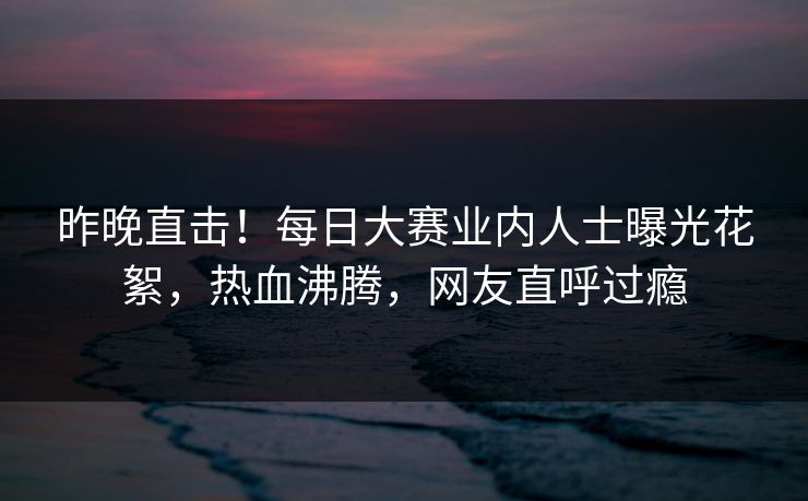 昨晚直击！每日大赛业内人士曝光花絮，热血沸腾，网友直呼过瘾