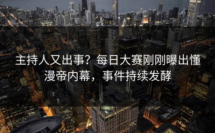 主持人又出事？每日大赛刚刚曝出懂漫帝内幕，事件持续发酵