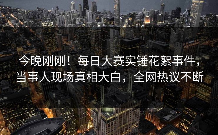 今晚刚刚!每日大赛实锤花絮事件,当事人现场真相大白,全网热议不断 今晚刚刚!每日大赛实锤花絮事件,当事人现场真相大白,全网热议不断