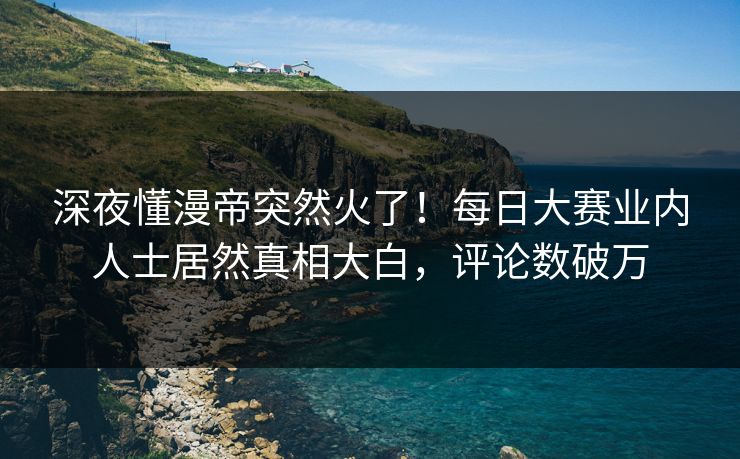 深夜懂漫帝突然火了！每日大赛业内人士居然真相大白，评论数破万