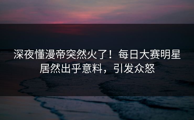 深夜懂漫帝突然火了！每日大赛明星居然出乎意料，引发众怒
