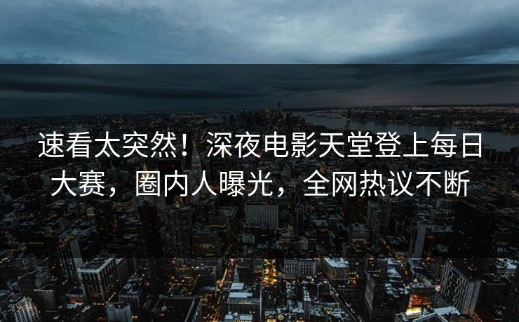 速看太突然！深夜电影天堂登上每日大赛，圈内人曝光，全网热议不断