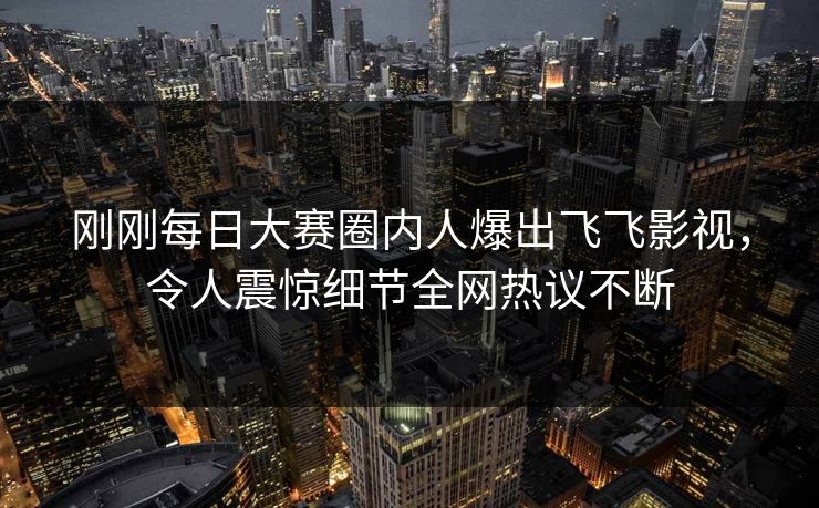 刚刚每日大赛圈内人爆出飞飞影视，令人震惊细节全网热议不断