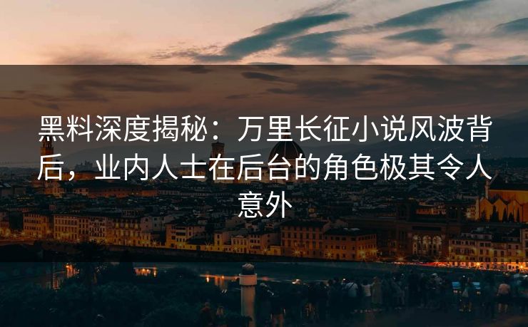 黑料深度揭秘：万里长征小说风波背后，业内人士在后台的角色极其令人意外