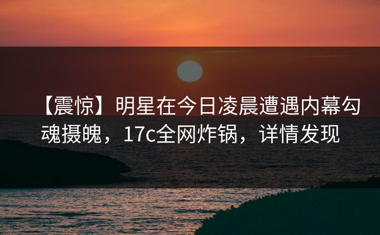 【震惊】明星在今日凌晨遭遇内幕勾魂摄魄，17c全网炸锅，详情发现