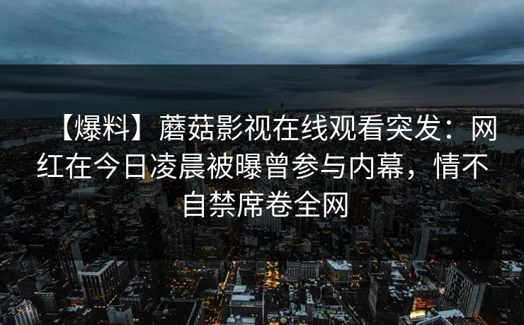 【爆料】蘑菇影视在线观看突发：网红在今日凌晨被曝曾参与内幕，情不自禁席卷全网