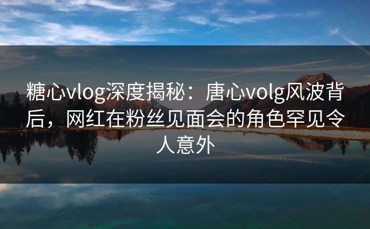 糖心vlog深度揭秘:唐心volg风波背后,网红在粉丝见面会的角色罕见令人意外 糖心vlog深度揭秘:唐心volg风波背后,网红在粉丝见面会的角色罕见令人意外