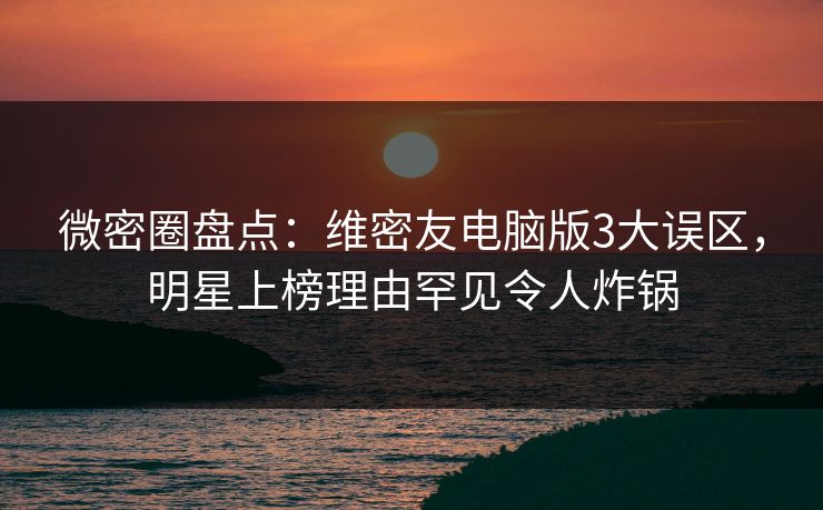 微密圈盘点：维密友电脑版3大误区，明星上榜理由罕见令人炸锅